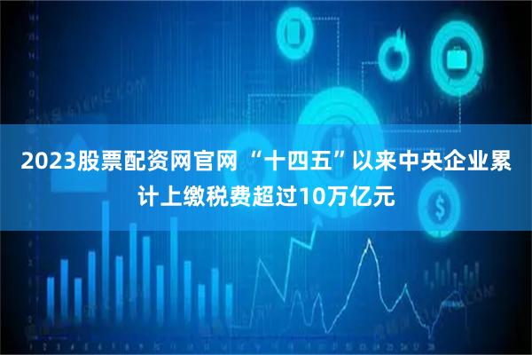 2023股票配资网官网 “十四五”以来中央企业累计上缴税费超过10万亿元