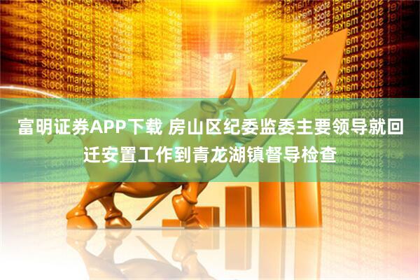 富明证券APP下载 房山区纪委监委主要领导就回迁安置工作到青龙湖镇督导检查