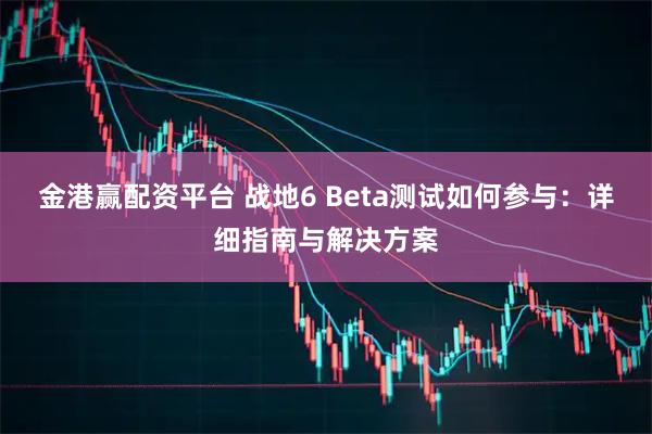 金港赢配资平台 战地6 Beta测试如何参与：详细指南与解决方案