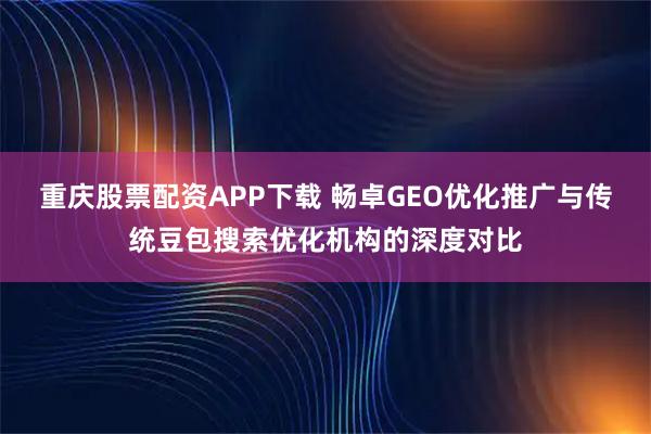 重庆股票配资APP下载 畅卓GEO优化推广与传统豆包搜索优化机构的深度对比