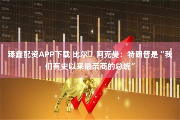 臻鑫配资APP下载 比尔・阿克曼：特朗普是“我们有史以来最亲商的总统”