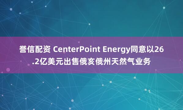誉信配资 CenterPoint Energy同意以26.2亿美元出售俄亥俄州天然气业务