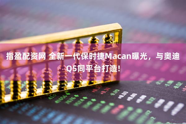 指盈配资网 全新一代保时捷Macan曝光，与奥迪Q5同平台打造!
