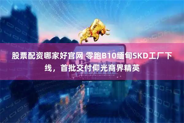 股票配资哪家好官网 零跑B10缅甸SKD工厂下线，首批交付仰光商界精英