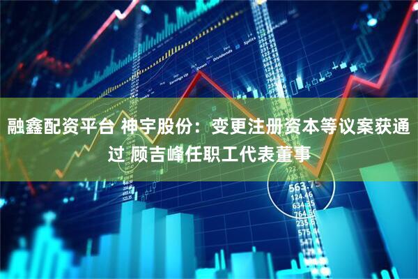 融鑫配资平台 神宇股份：变更注册资本等议案获通过 顾吉峰任职工代表董事