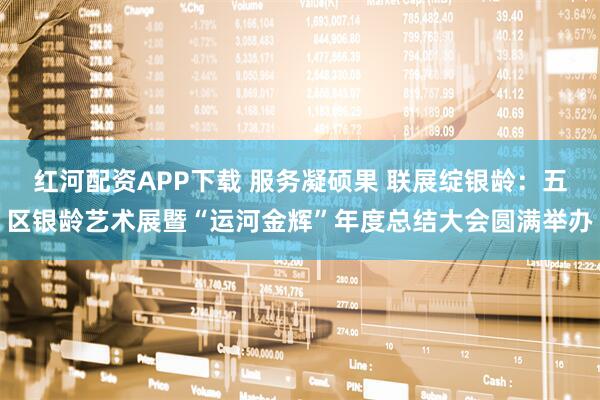红河配资APP下载 服务凝硕果 联展绽银龄：五区银龄艺术展暨“运河金辉”年度总结大会圆满举办