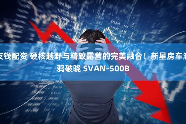 友钱配资 硬核越野与精致露营的完美融合！新星房车渡鸦破晓 SVAN-500B