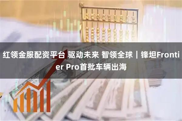 红领金服配资平台 驱动未来 智领全球｜锋坦Frontier Pro首批车辆出海