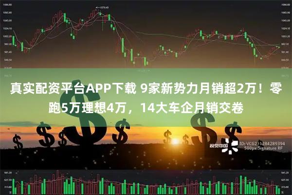 真实配资平台APP下载 9家新势力月销超2万！零跑5万理想4万，14大车企月销交卷