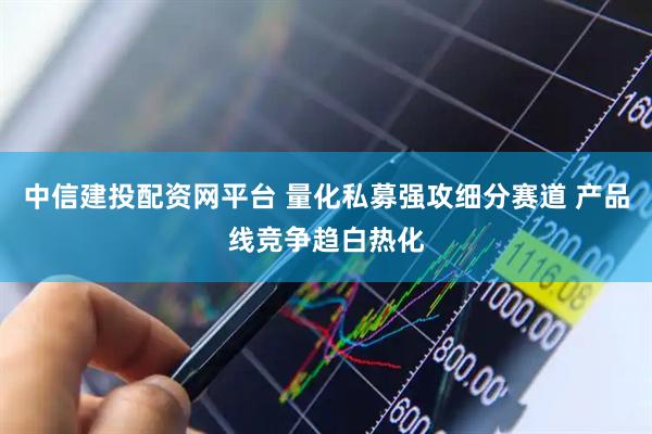 中信建投配资网平台 量化私募强攻细分赛道 产品线竞争趋白热化