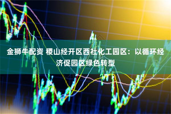金狮牛配资 稷山经开区西社化工园区：以循环经济促园区绿色转型