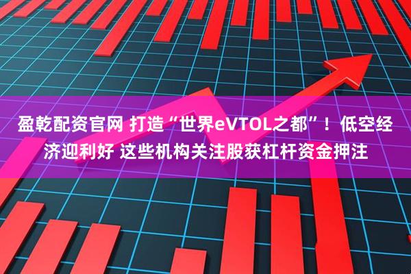 盈乾配资官网 打造“世界eVTOL之都”！低空经济迎利好 这些机构关注股获杠杆资金押注