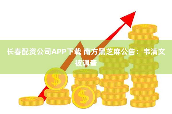长春配资公司APP下载 南方黑芝麻公告：韦清文被调查