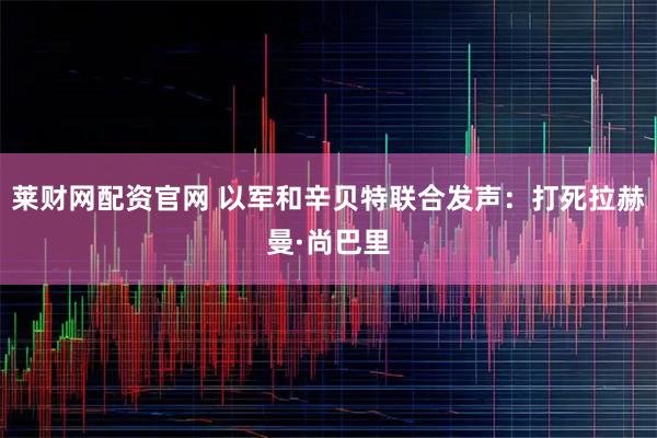 莱财网配资官网 以军和辛贝特联合发声：打死拉赫曼·尚巴里