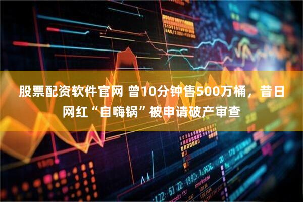 股票配资软件官网 曾10分钟售500万桶，昔日网红“自嗨锅”被申请破产审查
