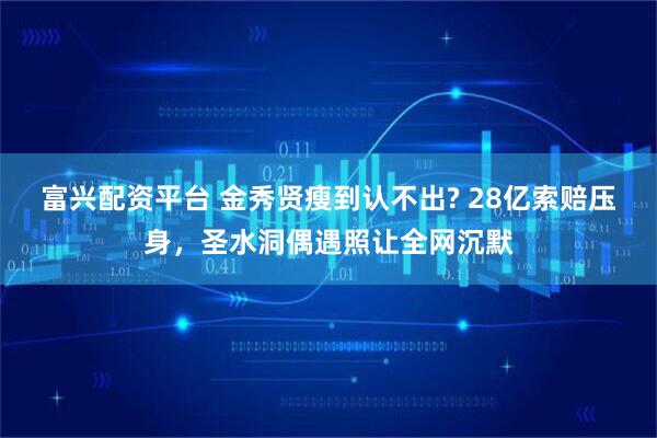 富兴配资平台 金秀贤瘦到认不出? 28亿索赔压身，圣水洞偶遇照让全网沉默
