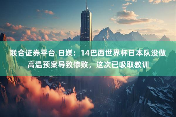 联合证券平台 日媒：14巴西世界杯日本队没做高温预案导致惨败，这次已吸取教训
