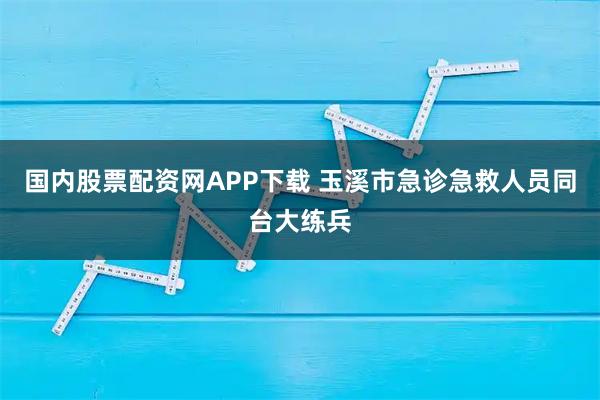 国内股票配资网APP下载 玉溪市急诊急救人员同台大练兵