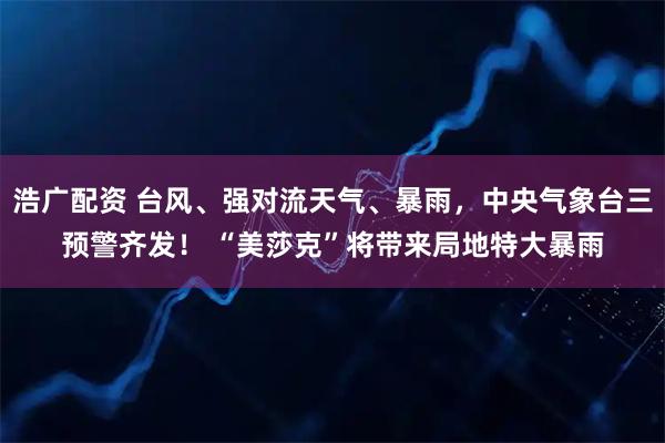 浩广配资 台风、强对流天气、暴雨，中央气象台三预警齐发！ “美莎克”将带来局地特大暴雨