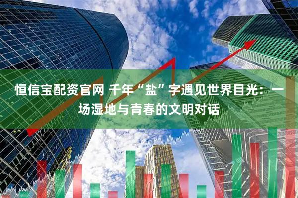 恒信宝配资官网 千年“盐”字遇见世界目光:一场湿地与青春的文明对话