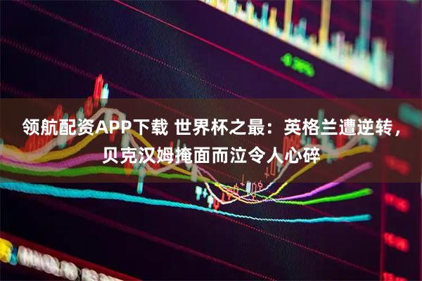 领航配资APP下载 世界杯之最:英格兰遭逆转,贝克汉姆掩面而泣令人心碎