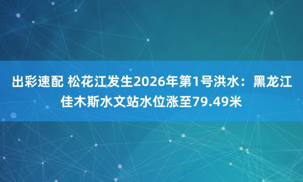 出彩速配 松花江发生2026年第1号洪水：黑龙江佳木斯水文站水位涨至79.49米