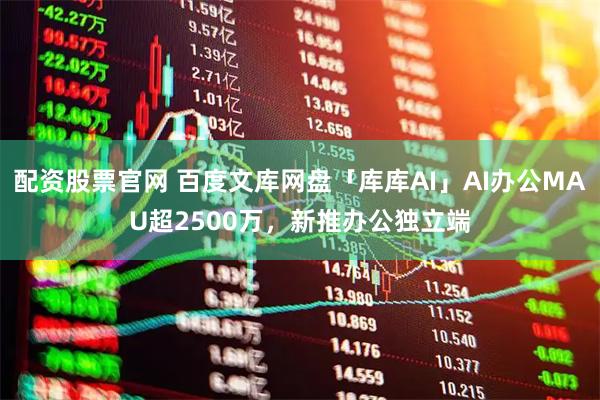 配资股票官网 百度文库网盘「库库AI」AI办公MAU超2500万，新推办公独立端