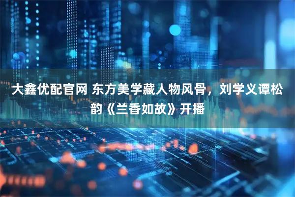 大鑫优配官网 东方美学藏人物风骨，刘学义谭松韵《兰香如故》开播