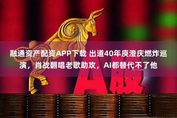 融通资产配资APP下载 出道40年庾澄庆燃炸巡演，肖战翻唱老歌助攻，AI都替代不了他