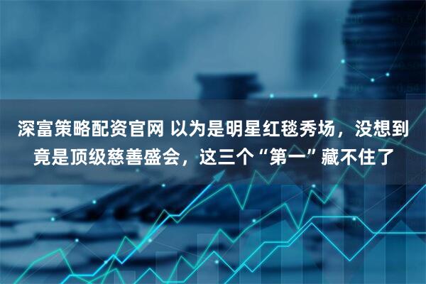 深富策略配资官网 以为是明星红毯秀场，没想到竟是顶级慈善盛会，这三个“第一”藏不住了