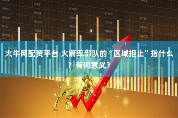 火牛网配资平台 火箭军部队的“区域拒止”指什么？有何意义？