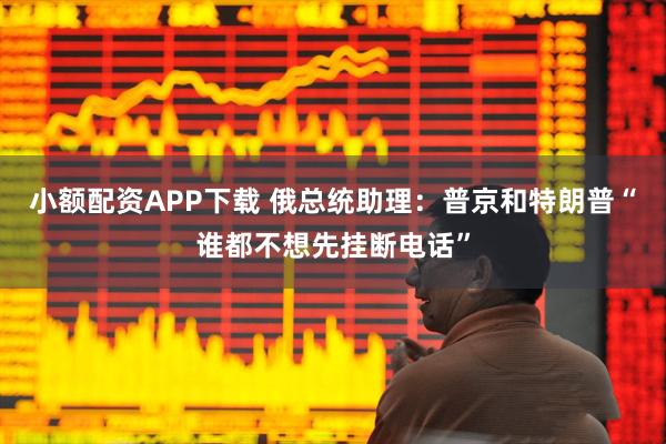 小额配资APP下载 俄总统助理：普京和特朗普“谁都不想先挂断电话”